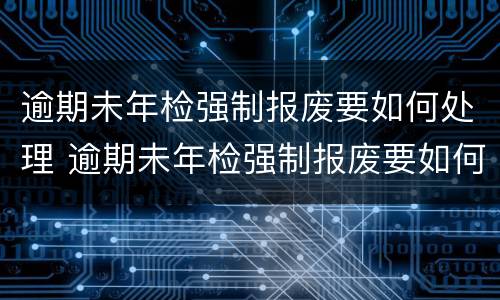 逾期未年检强制报废要如何处理 逾期未年检强制报废要如何处理呢