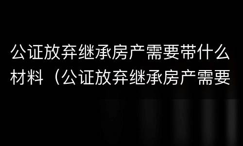 公证放弃继承房产需要带什么材料（公证放弃继承房产需要带什么材料和手续）