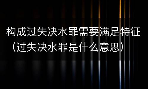 构成过失决水罪需要满足特征（过失决水罪是什么意思）