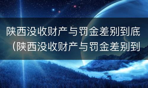 陕西没收财产与罚金差别到底（陕西没收财产与罚金差别到底大吗）