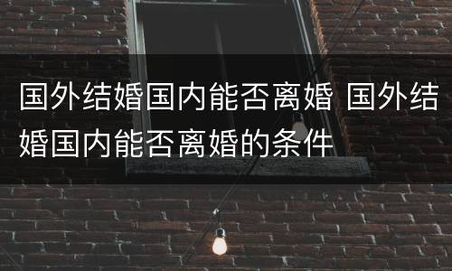 国外结婚国内能否离婚 国外结婚国内能否离婚的条件