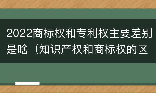 2022商标权和专利权主要差别是啥（知识产权和商标权的区别）