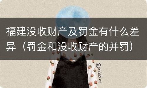 福建没收财产及罚金有什么差异（罚金和没收财产的并罚）