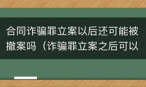 合同诈骗罪立案以后还可能被撤案吗（诈骗罪立案之后可以撤案吗）