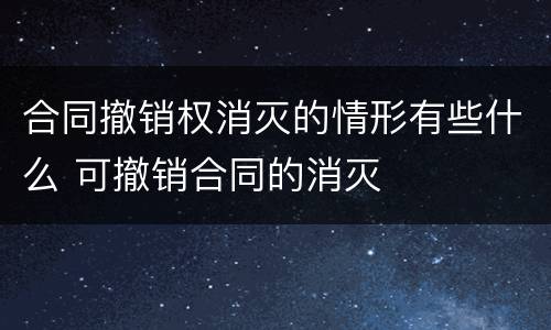 合同撤销权消灭的情形有些什么 可撤销合同的消灭