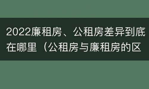 2022廉租房、公租房差异到底在哪里（公租房与廉租房的区别都在此,别再搞错了!）