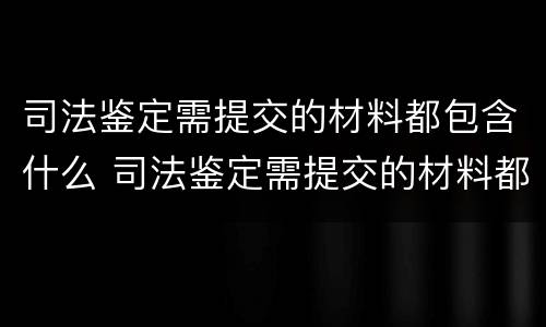 司法鉴定需提交的材料都包含什么 司法鉴定需提交的材料都包含什么