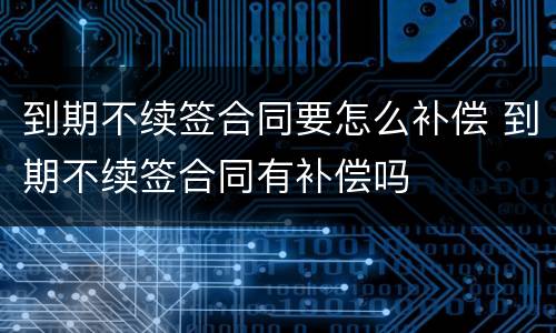 到期不续签合同要怎么补偿 到期不续签合同有补偿吗
