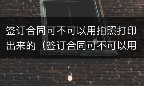 签订合同可不可以用拍照打印出来的（签订合同可不可以用拍照打印出来的呢）