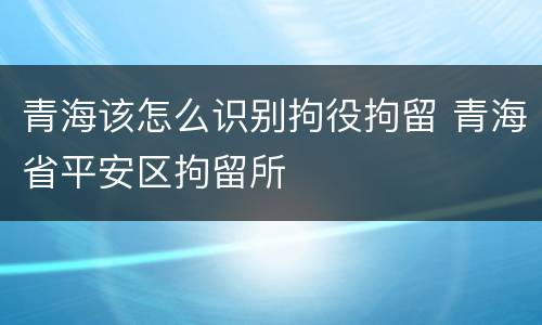 青海该怎么识别拘役拘留 青海省平安区拘留所