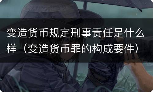 变造货币规定刑事责任是什么样（变造货币罪的构成要件）