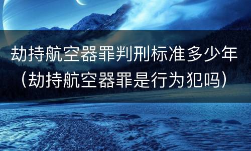 劫持航空器罪判刑标准多少年（劫持航空器罪是行为犯吗）