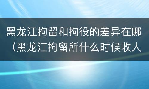 黑龙江拘留和拘役的差异在哪（黑龙江拘留所什么时候收人）