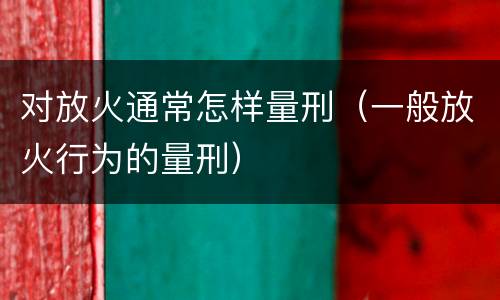 对放火通常怎样量刑（一般放火行为的量刑）