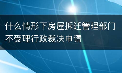 什么情形下房屋拆迁管理部门不受理行政裁决申请