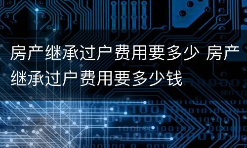 房产继承过户费用要多少 房产继承过户费用要多少钱