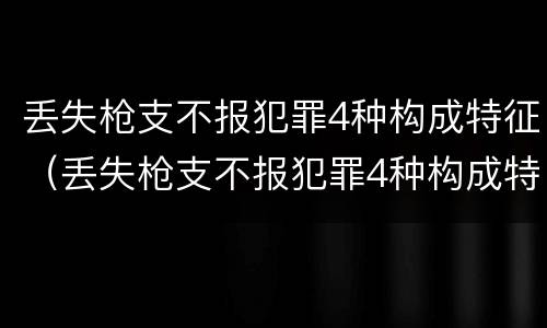 丢失枪支不报犯罪4种构成特征（丢失枪支不报犯罪4种构成特征是）