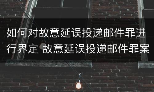 如何对故意延误投递邮件罪进行界定 故意延误投递邮件罪案例