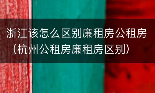 浙江该怎么区别廉租房公租房（杭州公租房廉租房区别）