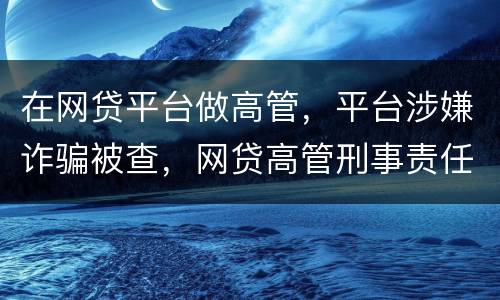 在网贷平台做高管，平台涉嫌诈骗被查，网贷高管刑事责任是什么