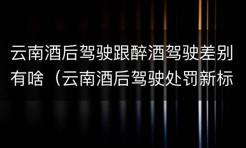 云南酒后驾驶跟醉酒驾驶差别有啥（云南酒后驾驶处罚新标准）