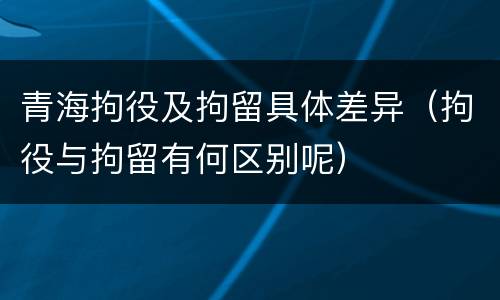 青海拘役及拘留具体差异（拘役与拘留有何区别呢）