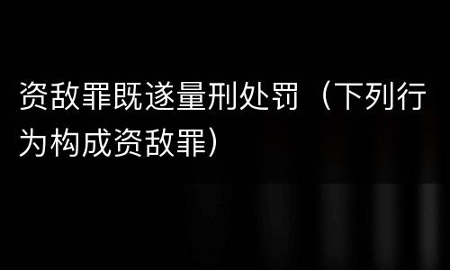 资敌罪既遂量刑处罚（下列行为构成资敌罪）