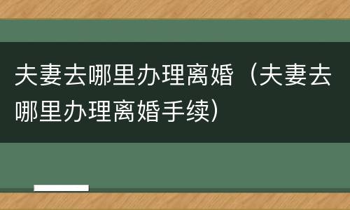 夫妻去哪里办理离婚（夫妻去哪里办理离婚手续）