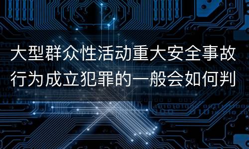 大型群众性活动重大安全事故行为成立犯罪的一般会如何判罚