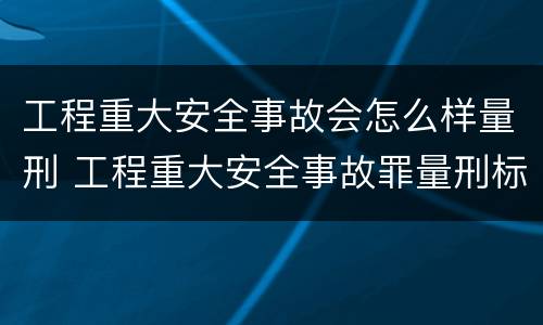 工程重大安全事故会怎么样量刑 工程重大安全事故罪量刑标准
