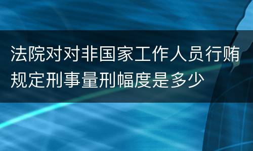 法院对对非国家工作人员行贿规定刑事量刑幅度是多少
