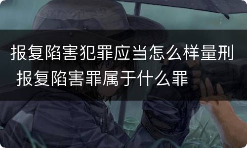 报复陷害犯罪应当怎么样量刑 报复陷害罪属于什么罪