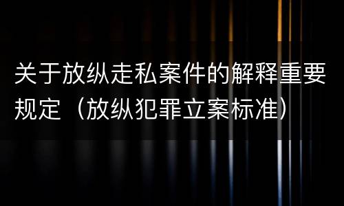 关于放纵走私案件的解释重要规定（放纵犯罪立案标准）