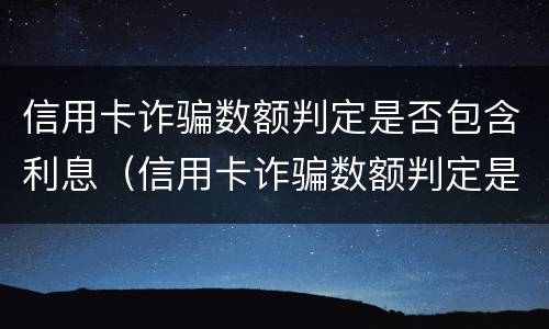 信用卡诈骗数额判定是否包含利息（信用卡诈骗数额判定是否包含利息和本金）