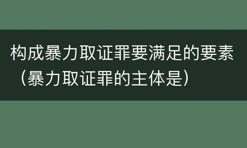 构成暴力取证罪要满足的要素（暴力取证罪的主体是）