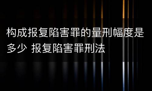 构成报复陷害罪的量刑幅度是多少 报复陷害罪刑法