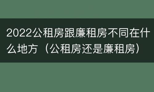 2022公租房跟廉租房不同在什么地方（公租房还是廉租房）