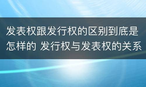 发表权跟发行权的区别到底是怎样的 发行权与发表权的关系