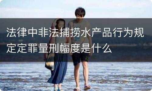 法律中非法捕捞水产品行为规定定罪量刑幅度是什么