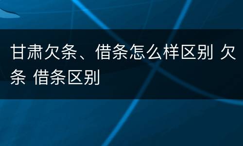 甘肃欠条、借条怎么样区别 欠条 借条区别