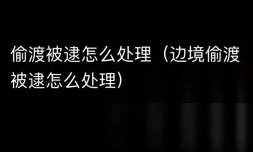 偷渡被逮怎么处理（边境偷渡被逮怎么处理）
