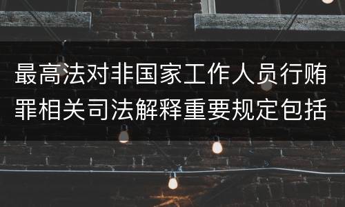 最高法对非国家工作人员行贿罪相关司法解释重要规定包括什么