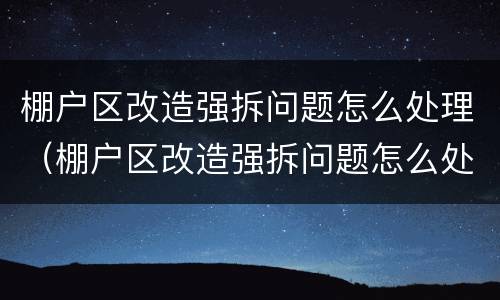 棚户区改造强拆问题怎么处理（棚户区改造强拆问题怎么处理好）