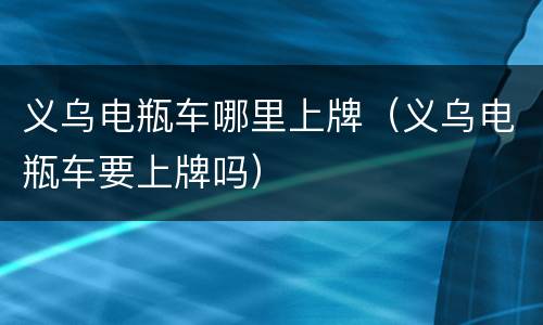 义乌电瓶车哪里上牌（义乌电瓶车要上牌吗）