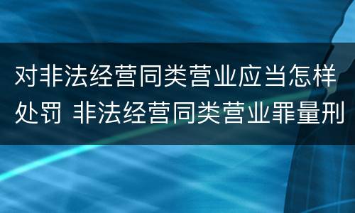 对非法经营同类营业应当怎样处罚 非法经营同类营业罪量刑标准