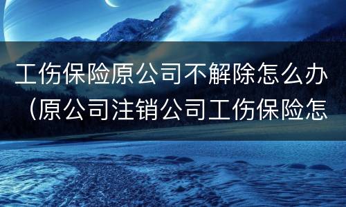 工伤保险原公司不解除怎么办（原公司注销公司工伤保险怎么办）