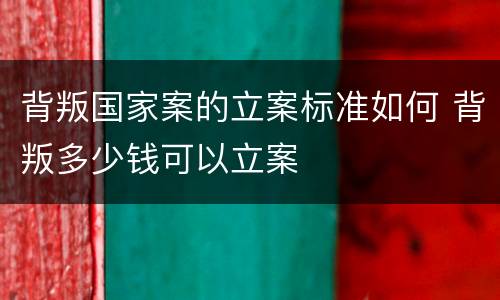 背叛国家案的立案标准如何 背叛多少钱可以立案