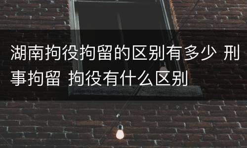 湖南拘役拘留的区别有多少 刑事拘留 拘役有什么区别
