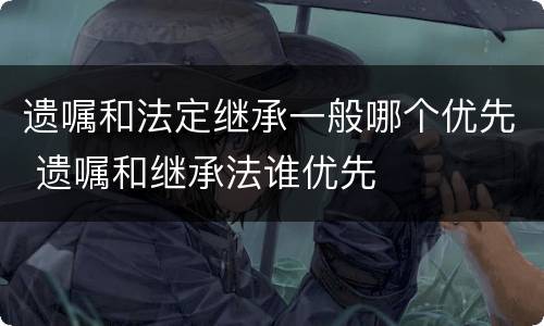 遗嘱和法定继承一般哪个优先 遗嘱和继承法谁优先