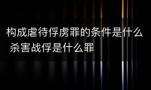 构成虐待俘虏罪的条件是什么 杀害战俘是什么罪